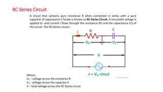 RC Series Circuit
A circuit that contains pure resistance R ohms connected in series with a pure
capacitor of capacitance C farads is known as RC Series Circuit. A sinusoidal voltage is
applied to and current I flows through the resistance (R) and the capacitance (C) of
the circuit. The RC Series circuit is shown in the figure below
Where,
VR – voltage across the resistance R
VC – voltage across the capacitor C
V – total voltage across the RC Series circuit
 