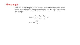 Phase angle
From the phasor diagram shown above it is clear that the current in the
circuit leads the applied voltage by an angle ϕ and this angle is called the
phase angle.
 