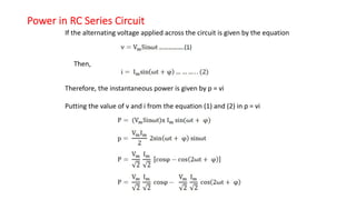 Power in RC Series Circuit
If the alternating voltage applied across the circuit is given by the equation
Then,
Therefore, the instantaneous power is given by p = vi
Putting the value of v and i from the equation (1) and (2) in p = vi
 