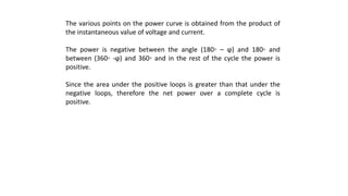 The various points on the power curve is obtained from the product of
the instantaneous value of voltage and current.
The power is negative between the angle (180◦ – ϕ) and 180◦ and
between (360◦ -ϕ) and 360◦ and in the rest of the cycle the power is
positive.
Since the area under the positive loops is greater than that under the
negative loops, therefore the net power over a complete cycle is
positive.
 