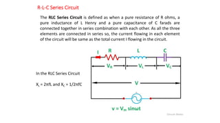 R-L-C Series Circuit
The RLC Series Circuit is defined as when a pure resistance of R ohms, a
pure inductance of L Henry and a pure capacitance of C farads are
connected together in series combination with each other. As all the three
elements are connected in series so, the current flowing in each element
of the circuit will be same as the total current I flowing in the circuit.
In the RLC Series Circuit
XL = 2πfL and XC = 1/2πfC
 