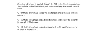 When the AC voltage is applied through the RLC Series Circuit the resulting
current I flows through the circuit, and thus the voltage across each element
will be
VR = IR that is the voltage across the resistance R and is in phase with the
current I.
VL = IXL that is the voltage across the inductance L and it leads the current I
by an angle of 90 degrees.
VC = IXC that is the voltage across the capacitor C and it lags the current I by
an angle of 90 degrees.
 