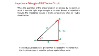 Impedance Triangle of RLC Series Circuit
When the quantities of the phasor diagram are divided by the common
factor I then the right angle triangle is obtained known as impedance
triangle. The impedance triangle of the RL series circuit, when (XL > XC) is
shown below
If the inductive reactance is greater than the capacitive reactance than
the circuit reactance is inductive giving a lagging phase angle.
 