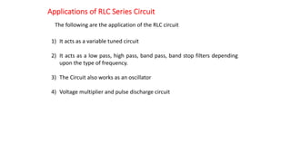 Applications of RLC Series Circuit
The following are the application of the RLC circuit
1) It acts as a variable tuned circuit
2) It acts as a low pass, high pass, band pass, band stop filters depending
upon the type of frequency.
3) The Circuit also works as an oscillator
4) Voltage multiplier and pulse discharge circuit
 
