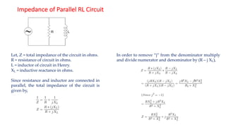 Impedance of Parallel RL Circuit
Let, Z = total impedance of the circuit in ohms.
R = resistance of circuit in ohms.
L = inductor of circuit in Henry.
XL = inductive reactance in ohms.
Since resistance and inductor are connected in
parallel, the total impedance of the circuit is
given by,
In order to remove “j” from the denominator multiply
and divide numerator and denominator by (R – j XL),
 