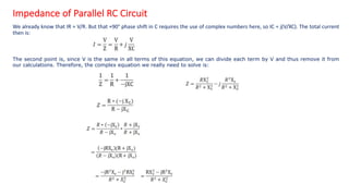 Impedance of Parallel RC Circuit
We already know that IR = V/R. But that +90° phase shift in C requires the use of complex numbers here, so IC = j(V/XC). The total current
then is:
The second point is, since V is the same in all terms of this equation, we can divide each term by V and thus remove it from
our calculations. Therefore, the complex equation we really need to solve is:
 