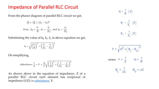 Impedance of Parallel RLC Circuit
From the phasor diagram of parallel RLC circuit we get,
Substituting the value of IR, IC, IL in above equation we get,
On simplifying,
As shown above in the equation of impedance, Z of a
parallel RLC circuit each element has reciprocal of
impedance (1/Z) i.e admittance, Y.
 
