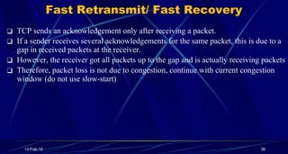 Fast Retransmit/ Fast Recovery
❑ TCP sends an acknowledgement only after receiving a packet.
❑ If a sender receives severa...