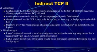 Indirect TCP II
❑ Advantages
● no changes in the fixed network necessary, no changes for the hosts (TCP protocol) necessar...