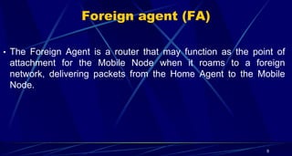 Foreign agent (FA)
• The Foreign Agent is a router that may function as the point of
attachment for the Mobile Node when i...