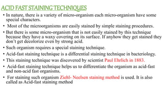 ACID FAST STAINING TECHNIQUES
• In nature, there is a variety of micro-organism each micro-organism have some
special characters.
• Most of the microorganisms are easily stained by simple staining procedures.
• But there is some micro-organism that is not easily stained by this technique
because they have a waxy covering on its surface. If anyhow they get stained they
don’t get decolorize even by strong acid.
• Such organism requires a special staining technique.
• Acid-fast staining technique is a differential staining technique in bacteriology.
• This staining technique was discovered by scientist Paul Ehrlich in 1883.
• Acid-fast staining technique helps us to differentiate the organism as acid-fast
and non-acid fast organisms.
• For staining such organism Ziehl- Neelsen staining method is used. It is also
called as Acid-fast staining method
 