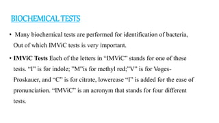 BIOCHEMICAL TESTS
• Many biochemical tests are performed for identification of bacteria,
Out of which IMViC tests is very important.
• IMViC Tests Each of the letters in “IMViC” stands for one of these
tests. “I” is for indole; ”M”is for methyl red;”V” is for Voges-
Proskauer, and “C” is for citrate, lowercase “I” is added for the ease of
pronunciation. “IMViC” is an acronym that stands for four different
tests.
 
