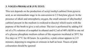 3. VOGES-PROSKAUR (VP) TEST:
This test depends on the production of acetyl methyl carbinol from pyruvic
acid, as an intermediate stage in its conversion to 2:3 butylene glycol. In the
presence of alkali and atmospheric oxygen, the small amount of alkylmethyl
carbinol present in the medium is oxidized to diacetyl which reacts with the
peptone of the broth to give a red colour. The test is performed by adding 0.6
ml of a 5% solution of α-napthol in ethanol and 0.2 ml of 40% KOH to one ml
of a glucose phosphate medium culture of the organism incubated at 30°C for
five days or 37°C for 48 hours. In a positive, a pink colour appears in 2-5
minutes, depening to magenta or crimson in half an hour. Traces of pink
colouration should be ignored
 