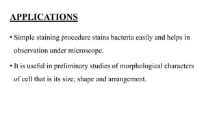 APPLICATIONS
• Simple staining procedure stains bacteria easily and helps in
observation under microscope.
• It is useful in preliminary studies of morphological characters
of cell that is its size, shape and arrangement.
 
