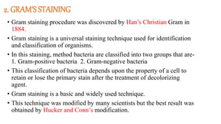 2. GRAM’S STAINING
• Gram staining procedure was discovered by Han’s Christian Gram in
1884.
• Gram staining is a universal staining technique used for identification
and classification of organisms.
• In this staining, method bacteria are classified into two groups that are-
1. Gram-positive bacteria 2. Gram-negative bacteria
• This classification of bacteria depends upon the property of a cell to
retain or lose the primary stain after the treatment of decolorizing
agent.
• Gram staining is a basic and widely used technique.
• This technique was modified by many scientists but the best result was
obtained by Hucker and Conn’s modification.
 