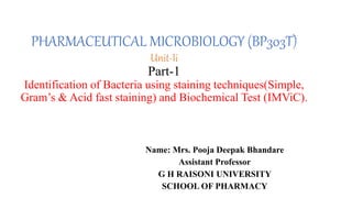 PHARMACEUTICAL MICROBIOLOGY (BP303T)
Unit-Ii
Part-1
Identification of Bacteria using staining techniques(Simple,
Gram’s & Acid fast staining) and Biochemical Test (IMViC).
Name: Mrs. Pooja Deepak Bhandare
Assistant Professor
G H RAISONI UNIVERSITY
SCHOOL OF PHARMACY
 