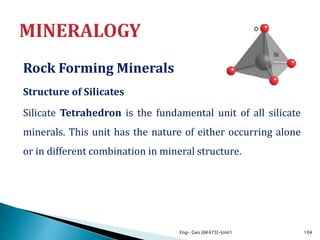 Rock Forming Minerals
Structure of Silicates
Silicate Tetrahedron is the fundamental unit of all silicate
minerals. This unit has the nature of either occurring alone
or in different combination in mineral structure.
Eng- Geo [6K473]-Unit1 104
 