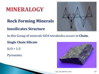 Rock Forming Minerals
Inosilicates Structure
In this Group of minerals SiO4 tetrahedra occurs in Chain.
Single Chain Silicate
Si:O = 1:3
Pyroxenes.
Eng- Geo [6K473]-Unit1 107
 