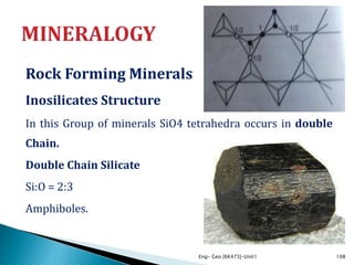 Rock Forming Minerals
Inosilicates Structure
In this Group of minerals SiO4 tetrahedra occurs in double
Chain.
Double Chain Silicate
Si:O = 2:3
Amphiboles.
Eng- Geo [6K473]-Unit1 108
 