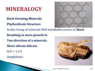 Rock Forming Minerals
Phyllosilicate Structure
In this Group of minerals SiO4 tetrahedra occurs as Sheet
Resulting in more growth in
Two direction of a minerals.
Sheet silicate Silicate
Si:O = 1:2.5
Amphiboles.
Eng- Geo [6K473]-Unit1 109
 