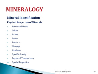 Mineral Identification
Physical Properties of Minerals
1. Forms and Habits
2. Colour
3. Streak
4. Lustre
5. Fracture
6. Cleavage
7. Hardness
8. Specific Gravity
9. Degree of Transparency
10. Special Properties
Eng- Geo [6K473]-Unit1 11
 