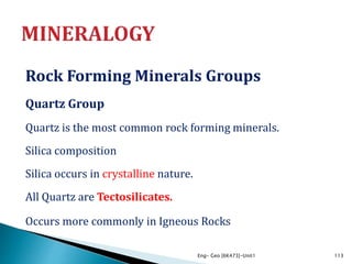 Rock Forming Minerals Groups
Quartz Group
Quartz is the most common rock forming minerals.
Silica composition
Silica occurs in crystalline nature.
All Quartz are Tectosilicates.
Occurs more commonly in Igneous Rocks
Eng- Geo [6K473]-Unit1 113
 