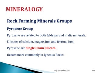 Rock Forming Minerals Groups
Pyroxene Group
Pyroxene are related to both feldspar and mafic minerals.
Silicates of calcium, magnesium and ferrous iron.
Pyroxene are Single Chain Silicate.
Occurs more commonly in Igneous Rocks
Eng- Geo [6K473]-Unit1 114
 