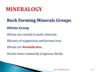 Rock Forming Minerals Groups
Olivine Group
Olivine are related to mafic minerals.
Silicates of magnesium and ferrous iron.
Olivine are Nesosilicates.
Occurs more commonly in Igneous Rocks
Eng- Geo [6K473]-Unit1 115
 