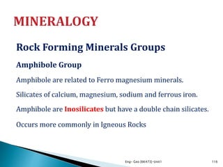 Rock Forming Minerals Groups
Amphibole Group
Amphibole are related to Ferro magnesium minerals.
Silicates of calcium, magnesium, sodium and ferrous iron.
Amphibole are Inosilicates but have a double chain silicates.
Occurs more commonly in Igneous Rocks
Eng- Geo [6K473]-Unit1 116
 