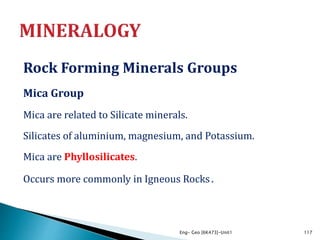 Rock Forming Minerals Groups
Mica Group
Mica are related to Silicate minerals.
Silicates of aluminium, magnesium, and Potassium.
Mica are Phyllosilicates.
Occurs more commonly in Igneous Rocks.
Eng- Geo [6K473]-Unit1 117
 