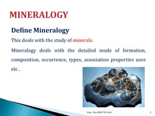 Define Mineralogy
This deals with the study of minerals.
Mineralogy deals with the detailed mode of formation,
composition, occurrence, types, association properties uses
etc .
Eng- Geo [6K473]-Unit1 2
 