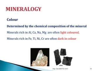 Colour
Determined by the chemical composition of the mineral
Minerals rich in Al, Ca, Na, Mg are often light coloured.
Minerals rich in Fe, Ti, Ni, Cr are often dark in colour
Eng- Geo [6K473]-Unit1 35
 