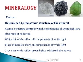Colour
Determined by the atomic structure of the mineral
Atomic structure controls which components of white light are
absorbed or reflected
White minerals reflect all components of white light
Black minerals absorb all components of white light
Green minerals reflect green light and absorb the others
Eng- Geo [6K473]-Unit1 36
 
