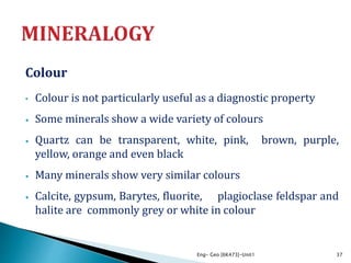 Colour
• Colour is not particularly useful as a diagnostic property
• Some minerals show a wide variety of colours
• Quartz can be transparent, white, pink, brown, purple,
yellow, orange and even black
• Many minerals show very similar colours
• Calcite, gypsum, Barytes, fluorite, plagioclase feldspar and
halite are commonly grey or white in colour
Eng- Geo [6K473]-Unit1 37
 