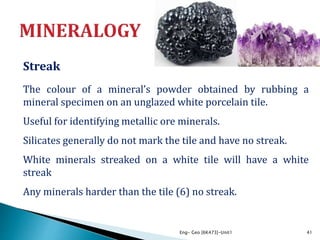 Streak
The colour of a mineral’s powder obtained by rubbing a
mineral specimen on an unglazed white porcelain tile.
Useful for identifying metallic ore minerals.
Silicates generally do not mark the tile and have no streak.
White minerals streaked on a white tile will have a white
streak
Any minerals harder than the tile (6) no streak.
Eng- Geo [6K473]-Unit1 41
 