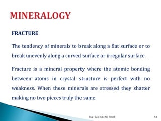 FRACTURE
The tendency of minerals to break along a flat surface or to
break unevenly along a curved surface or irregular surface.
Fracture is a mineral property where the atomic bonding
between atoms in crystal structure is perfect with no
weakness. When these minerals are stressed they shatter
making no two pieces truly the same.
Eng- Geo [6K473]-Unit1 58
 