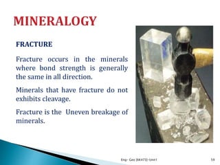 FRACTURE
Fracture occurs in the minerals
where bond strength is generally
the same in all direction.
Minerals that have fracture do not
exhibits cleavage.
Fracture is the Uneven breakage of
minerals.
Eng- Geo [6K473]-Unit1 59
 