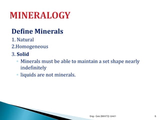 Define Minerals
1. Natural
2.Homogeneous
3. Solid
◦ Minerals must be able to maintain a set shape nearly
indefinitely
◦ liquids are not minerals.
Eng- Geo [6K473]-Unit1 6
 