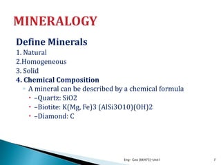 Define Minerals
1. Natural
2.Homogeneous
3. Solid
4. Chemical Composition
◦ A mineral can be described by a chemical formula
 –Quartz: SiO2
 –Biotite: K(Mg, Fe)3 (AlSi3O10)(OH)2
 –Diamond: C
Eng- Geo [6K473]-Unit1 7
 