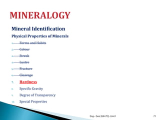 Mineral Identification
Physical Properties of Minerals
1. Forms and Habits
2. Colour
3. Streak
4. Lustre
5. Fracture
6. Cleavage
7. Hardness
8. Specific Gravity
9. Degree of Transparency
10. Special Properties
Eng- Geo [6K473]-Unit1 71
 