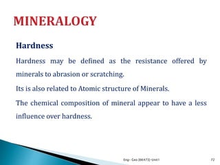 Hardness
Hardness may be defined as the resistance offered by
minerals to abrasion or scratching.
Its is also related to Atomic structure of Minerals.
The chemical composition of mineral appear to have a less
influence over hardness.
Eng- Geo [6K473]-Unit1 72
 