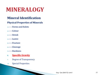 Mineral Identification
Physical Properties of Minerals
1. Forms and Habits
2. Colour
3. Streak
4. Lustre
5. Fracture
6. Cleavage
7. Hardness
8. Specific Gravity
9. Degree of Transparency
10. Special Properties
Eng- Geo [6K473]-Unit1 77
 
