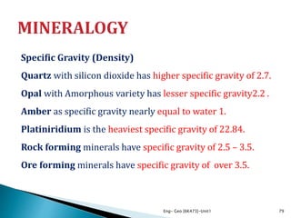 Specific Gravity (Density)
Quartz with silicon dioxide has higher specific gravity of 2.7.
Opal with Amorphous variety has lesser specific gravity2.2 .
Amber as specific gravity nearly equal to water 1.
Platiniridium is the heaviest specific gravity of 22.84.
Rock forming minerals have specific gravity of 2.5 – 3.5.
Ore forming minerals have specific gravity of over 3.5.
Eng- Geo [6K473]-Unit1 79
 