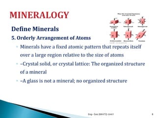 Define Minerals
5. Orderly Arrangement of Atoms
◦ Minerals have a fixed atomic pattern that repeats itself
over a large region relative to the size of atoms
◦ –Crystal solid, or crystal lattice: The organized structure
of a mineral
◦ –A glass is not a mineral; no organized structure
Eng- Geo [6K473]-Unit1 8
 