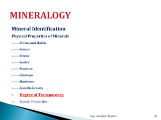 Mineral Identification
Physical Properties of Minerals
1. Forms and Habits
2. Colour
3. Streak
4. Lustre
5. Fracture
6. Cleavage
7. Hardness
8. Specific Gravity
9. Degree of Transparency
10. Special Properties
Eng- Geo [6K473]-Unit1 83
 