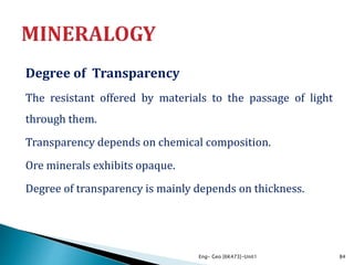 Degree of Transparency
The resistant offered by materials to the passage of light
through them.
Transparency depends on chemical composition.
Ore minerals exhibits opaque.
Degree of transparency is mainly depends on thickness.
Eng- Geo [6K473]-Unit1 84
 