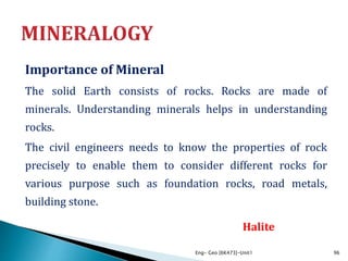 Importance of Mineral
The solid Earth consists of rocks. Rocks are made of
minerals. Understanding minerals helps in understanding
rocks.
The civil engineers needs to know the properties of rock
precisely to enable them to consider different rocks for
various purpose such as foundation rocks, road metals,
building stone.
Eng- Geo [6K473]-Unit1 96
Halite
 