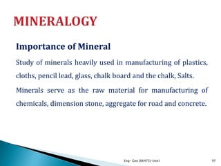 Importance of Mineral
Study of minerals heavily used in manufacturing of plastics,
cloths, pencil lead, glass, chalk board and the chalk, Salts.
Minerals serve as the raw material for manufacturing of
chemicals, dimension stone, aggregate for road and concrete.
Eng- Geo [6K473]-Unit1 97
 