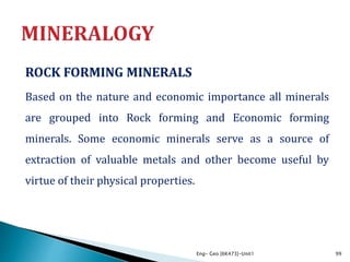 ROCK FORMING MINERALS
Based on the nature and economic importance all minerals
are grouped into Rock forming and Economic forming
minerals. Some economic minerals serve as a source of
extraction of valuable metals and other become useful by
virtue of their physical properties.
Eng- Geo [6K473]-Unit1 99
 