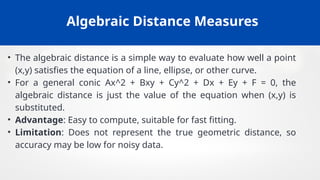 Algebraic Distance Measures
• The algebraic distance is a simple way to evaluate how well a point
(x,y) satisfies the equation of a line, ellipse, or other curve.
• For a general conic Ax^2 + Bxy + Cy^2 + Dx + Ey + F = 0, the
algebraic distance is just the value of the equation when (x,y) is
substituted.
• Advantage: Easy to compute, suitable for fast fitting.
• Limitation: Does not represent the true geometric distance, so
accuracy may be low for noisy data.
 